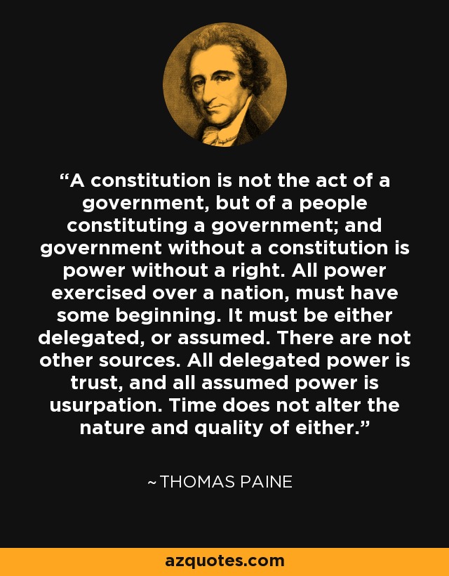 A constitution is not the act of a government, but of a people constituting a government; and government without a constitution is power without a right. All power exercised over a nation, must have some beginning. It must be either delegated, or assumed. There are not other sources. All delegated power is trust, and all assumed power is usurpation. Time does not alter the nature and quality of either. - Thomas Paine