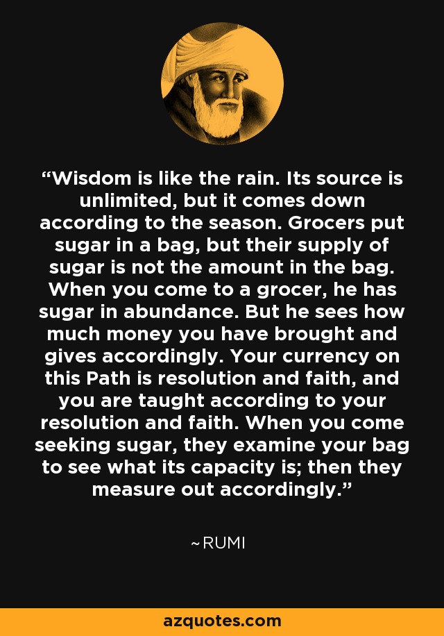 Wisdom is like the rain. Its source is unlimited, but it comes down according to the season. Grocers put sugar in a bag, but their supply of sugar is not the amount in the bag. When you come to a grocer, he has sugar in abundance. But he sees how much money you have brought and gives accordingly. Your currency on this Path is resolution and faith, and you are taught according to your resolution and faith. When you come seeking sugar, they examine your bag to see what its capacity is; then they measure out accordingly. - Rumi