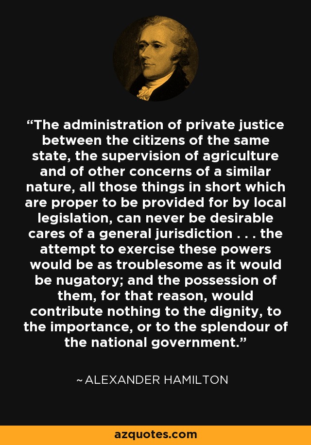 The administration of private justice between the citizens of the same state, the supervision of agriculture and of other concerns of a similar nature, all those things in short which are proper to be provided for by local legislation, can never be desirable cares of a general jurisdiction . . . the attempt to exercise these powers would be as troublesome as it would be nugatory; and the possession of them, for that reason, would contribute nothing to the dignity, to the importance, or to the splendour of the national government. - Alexander Hamilton