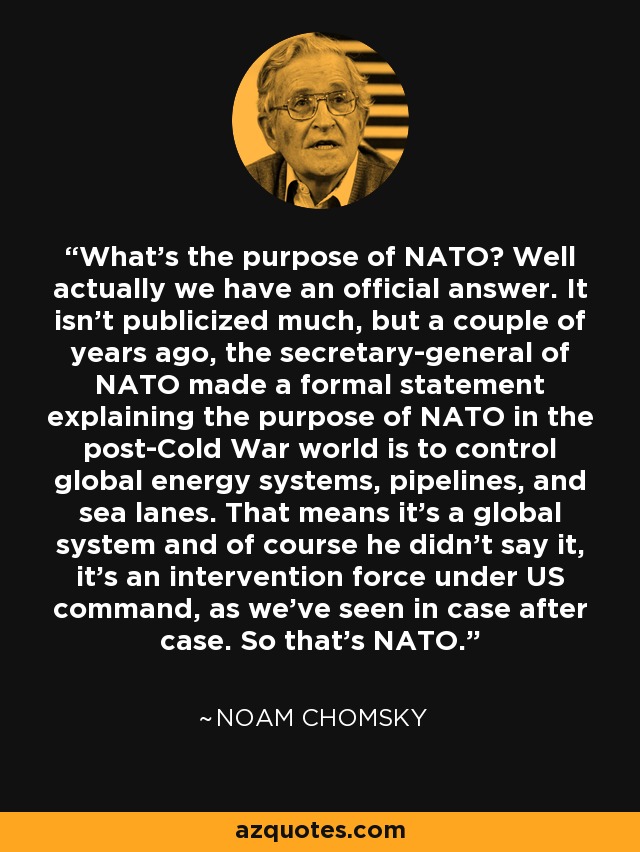 What's the purpose of NATO? Well actually we have an official answer. It isn't publicized much, but a couple of years ago, the secretary-general of NATO made a formal statement explaining the purpose of NATO in the post-Cold War world is to control global energy systems, pipelines, and sea lanes. That means it's a global system and of course he didn't say it, it's an intervention force under US command, as we've seen in case after case. So that's NATO. - Noam Chomsky