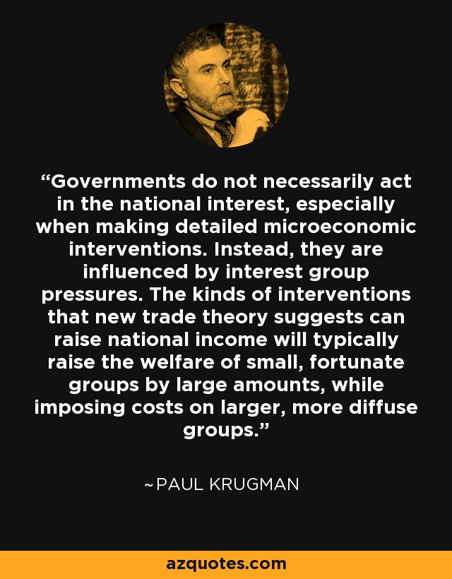 Governments do not necessarily act in the national interest, especially when making detailed microeconomic interventions. Instead, they are influenced by interest group pressures. The kinds of interventions that new trade theory suggests can raise national income will typically raise the welfare of small, fortunate groups by large amounts, while imposing costs on larger, more diffuse groups. - Paul Krugman
