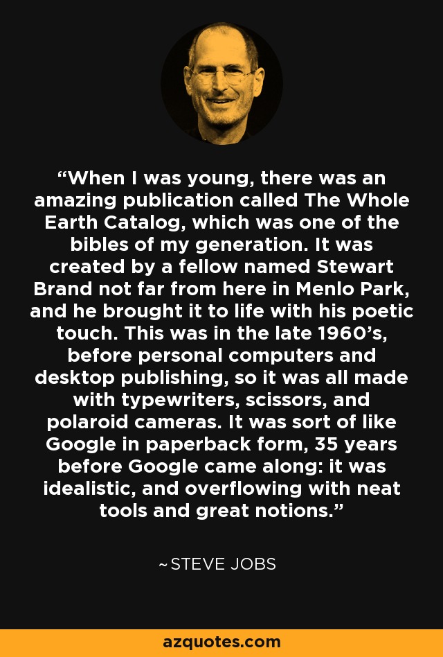 Cuando era joven, había una publicación increíble llamada The Whole Earth Catalog, que era una de las biblias de mi generación. La creó un tipo llamado Stewart Brand no muy lejos de aquí, en Menlo Park, y le dio vida con su toque poético. Esto fue a finales de los 60, antes de los ordenadores personales y la autoedición, así que todo se hizo con máquinas de escribir, tijeras y cámaras polaroid. Era algo así como Google en edición de bolsillo, 35 años antes de que apareciera Google: era idealista y rebosaba de herramientas ingeniosas y grandes ideas. - Steve Jobs