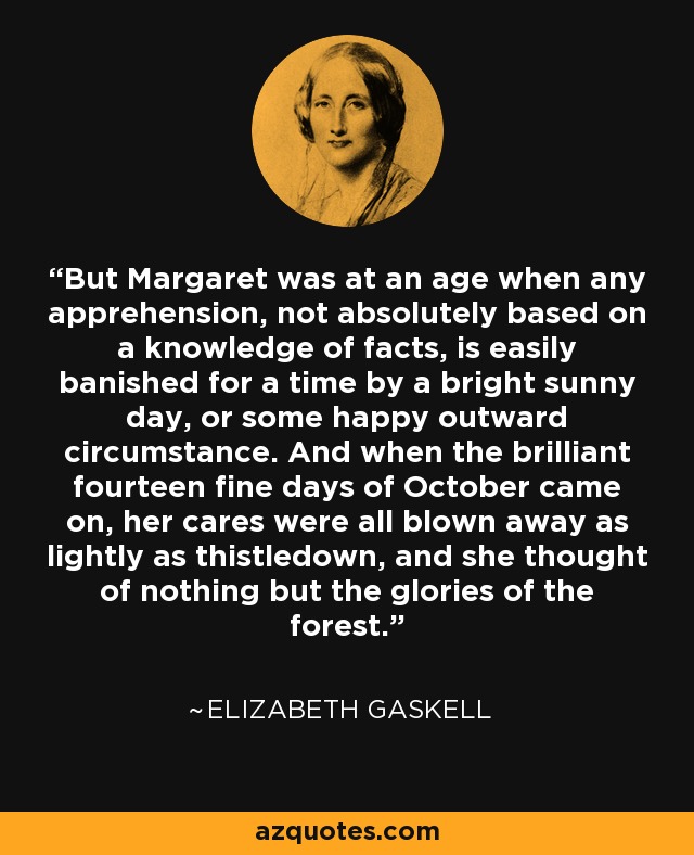 But Margaret was at an age when any apprehension, not absolutely based on a knowledge of facts, is easily banished for a time by a bright sunny day, or some happy outward circumstance. And when the brilliant fourteen fine days of October came on, her cares were all blown away as lightly as thistledown, and she thought of nothing but the glories of the forest. - Elizabeth Gaskell