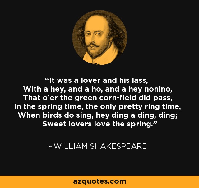 It was a lover and his lass, With a hey, and a ho, and a hey nonino, That o'er the green corn-field did pass, In the spring time, the only pretty ring time, When birds do sing, hey ding a ding, ding; Sweet lovers love the spring. - William Shakespeare