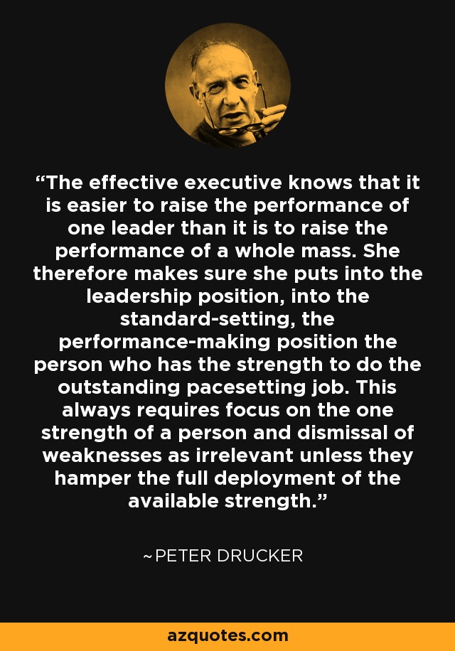 The effective executive knows that it is easier to raise the performance of one leader than it is to raise the performance of a whole mass. She therefore makes sure she puts into the leadership position, into the standard-setting, the performance-making position the person who has the strength to do the outstanding pacesetting job. This always requires focus on the one strength of a person and dismissal of weaknesses as irrelevant unless they hamper the full deployment of the available strength. - Peter Drucker