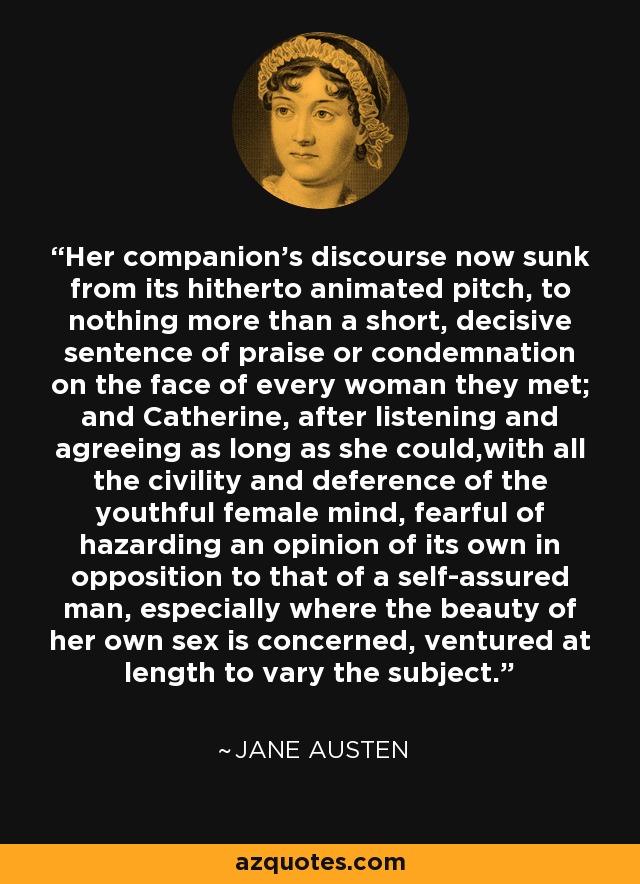 Her companion's discourse now sunk from its hitherto animated pitch, to nothing more than a short, decisive sentence of praise or condemnation on the face of every woman they met; and Catherine, after listening and agreeing as long as she could,with all the civility and deference of the youthful female mind, fearful of hazarding an opinion of its own in opposition to that of a self-assured man, especially where the beauty of her own sex is concerned, ventured at length to vary the subject. - Jane Austen