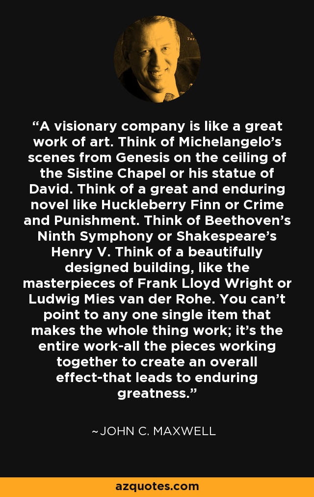 A visionary company is like a great work of art. Think of Michelangelo's scenes from Genesis on the ceiling of the Sistine Chapel or his statue of David. Think of a great and enduring novel like Huckleberry Finn or Crime and Punishment. Think of Beethoven's Ninth Symphony or Shakespeare's Henry V. Think of a beautifully designed building, like the masterpieces of Frank Lloyd Wright or Ludwig Mies van der Rohe. You can't point to any one single item that makes the whole thing work; it's the entire work-all the pieces working together to create an overall effect-that leads to enduring greatness. - John C. Maxwell