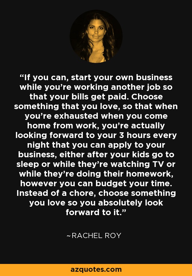 If you can, start your own business while you're working another job so that your bills get paid. Choose something that you love, so that when you're exhausted when you come home from work, you're actually looking forward to your 3 hours every night that you can apply to your business, either after your kids go to sleep or while they're watching TV or while they're doing their homework, however you can budget your time. Instead of a chore, choose something you love so you absolutely look forward to it. - Rachel Roy