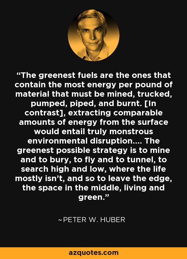 The greenest fuels are the ones that contain the most energy per pound of material that must be mined, trucked, pumped, piped, and burnt. [In contrast], extracting comparable amounts of energy from the surface would entail truly monstrous environmental disruption.... The greenest possible strategy is to mine and to bury, to fly and to tunnel, to search high and low, where the life mostly isn't, and so to leave the edge, the space in the middle, living and green. - Peter W. Huber