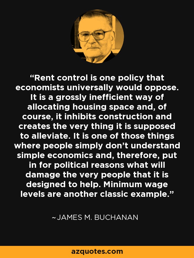 Rent control is one policy that economists universally would oppose. It is a grossly inefficient way of allocating housing space and, of course, it inhibits construction and creates the very thing it is supposed to alleviate. It is one of those things where people simply don't understand simple economics and, therefore, put in for political reasons what will damage the very people that it is designed to help. Minimum wage levels are another classic example. - James M. Buchanan