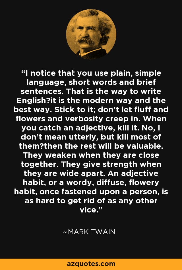 I notice that you use plain, simple language, short words and brief sentences. That is the way to write English―it is the modern way and the best way. Stick to it; don't let fluff and flowers and verbosity creep in. When you catch an adjective, kill it. No, I don't mean utterly, but kill most of them―then the rest will be valuable. They weaken when they are close together. They give strength when they are wide apart. An adjective habit, or a wordy, diffuse, flowery habit, once fastened upon a person, is as hard to get rid of as any other vice. - Mark Twain