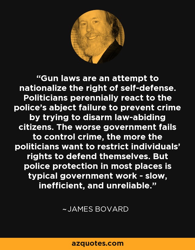 Gun laws are an attempt to nationalize the right of self-defense. Politicians perennially react to the police's abject failure to prevent crime by trying to disarm law-abiding citizens. The worse government fails to control crime, the more the politicians want to restrict individuals' rights to defend themselves. But police protection in most places is typical government work - slow, inefficient, and unreliable. - James Bovard