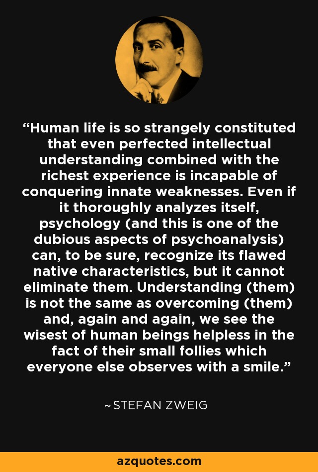 La vida humana está tan extrañamente constituida que incluso una comprensión intelectual perfeccionada, combinada con la más rica experiencia, es incapaz de vencer las debilidades innatas. Aunque se analice a sí misma a fondo, la psicología (y éste es uno de los aspectos dudosos del psicoanálisis) puede, sin duda, reconocer sus características nativas defectuosas, pero no puede eliminarlas. Comprenderlas no es lo mismo que superarlas y, una y otra vez, vemos a los seres humanos más sabios impotentes ante el hecho de sus pequeñas locuras que todos los demás observan con una sonrisa. - Stefan Zweig