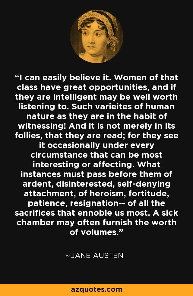I can easily believe it. Women of that class have great opportunities, and if they are intelligent may be well worth listening to. Such varieites of human nature as they are in the habit of witnessing! And it is not merely in its follies, that they are read; for they see it occasionally under every circumstance that can be most interesting or affecting. What instances must pass before them of ardent, disinterested, self-denying attachment, of heroism, fortitude, patience, resignation-- of all the sacrifices that ennoble us most. A sick chamber may often furnish the worth of volumes. - Jane Austen