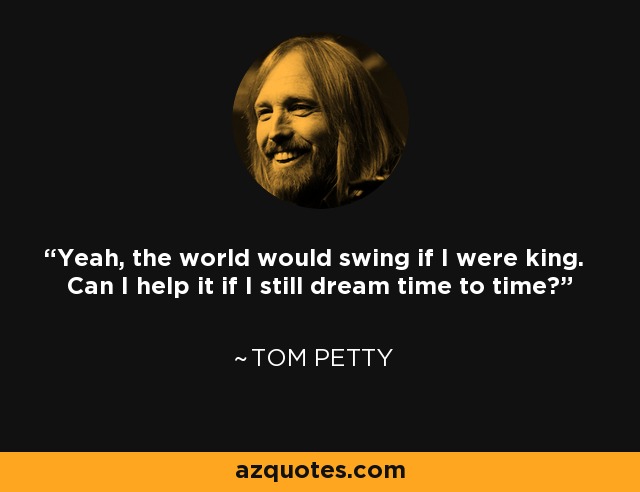 Yeah, the world would swing if I were king. Can I help it if I still dream time to time? - Tom Petty
