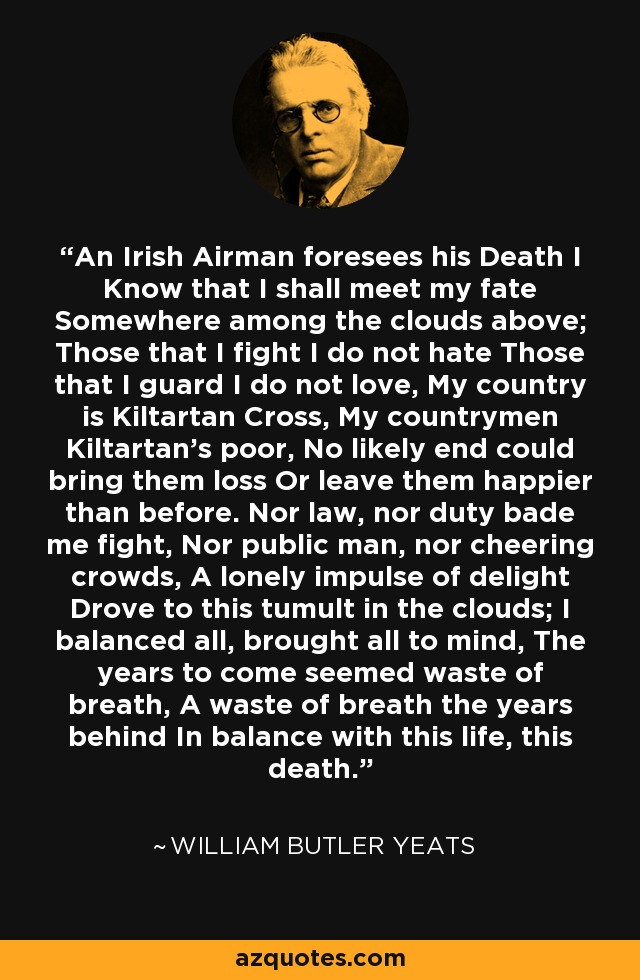 An Irish Airman foresees his Death I Know that I shall meet my fate Somewhere among the clouds above; Those that I fight I do not hate Those that I guard I do not love, My country is Kiltartan Cross, My countrymen Kiltartan’s poor, No likely end could bring them loss Or leave them happier than before. Nor law, nor duty bade me fight, Nor public man, nor cheering crowds, A lonely impulse of delight Drove to this tumult in the clouds; I balanced all, brought all to mind, The years to come seemed waste of breath, A waste of breath the years behind In balance with this life, this death. - William Butler Yeats