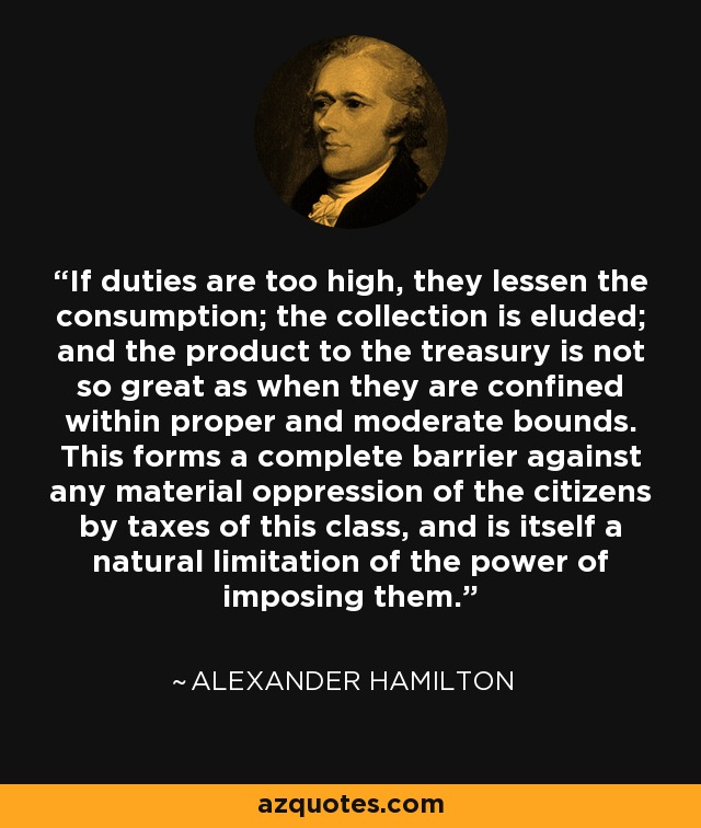 If duties are too high, they lessen the consumption; the collection is eluded; and the product to the treasury is not so great as when they are confined within proper and moderate bounds. This forms a complete barrier against any material oppression of the citizens by taxes of this class, and is itself a natural limitation of the power of imposing them. - Alexander Hamilton