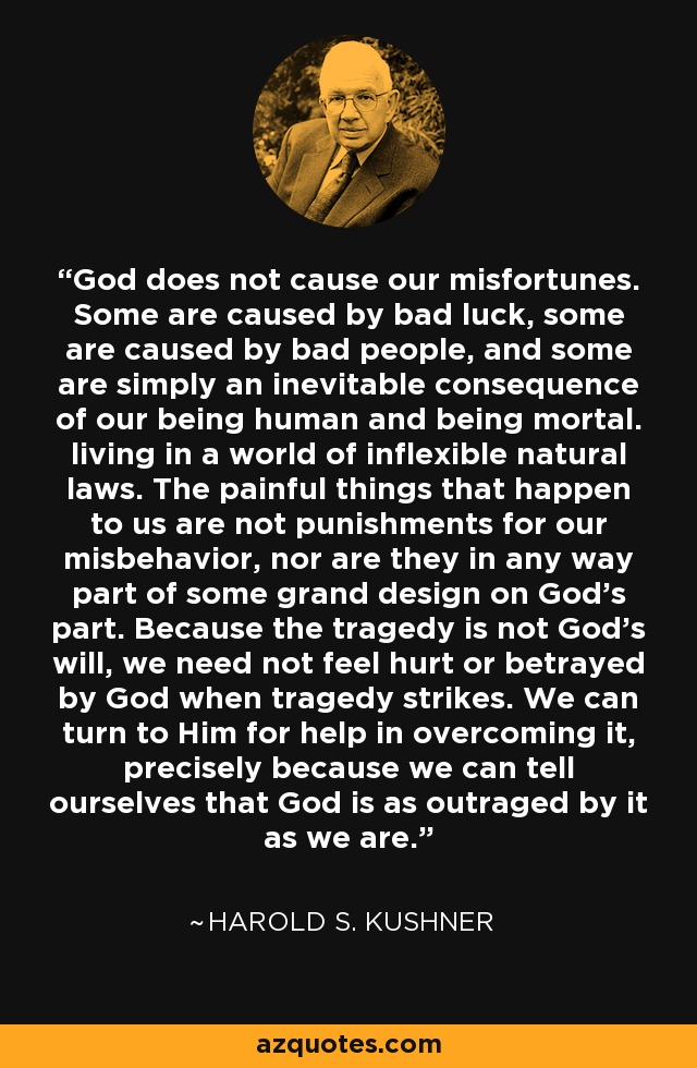 God does not cause our misfortunes. Some are caused by bad luck, some are caused by bad people, and some are simply an inevitable consequence of our being human and being mortal. living in a world of inflexible natural laws. The painful things that happen to us are not punishments for our misbehavior, nor are they in any way part of some grand design on God's part. Because the tragedy is not God's will, we need not feel hurt or betrayed by God when tragedy strikes. We can turn to Him for help in overcoming it, precisely because we can tell ourselves that God is as outraged by it as we are. - Harold S. Kushner