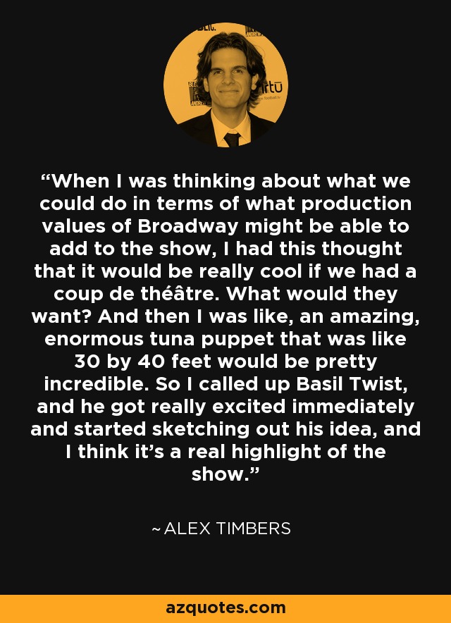 Cuando pensaba en lo que podíamos hacer en cuanto a los valores de producción de Broadway que podríamos añadir al espectáculo, se me ocurrió que sería genial que diéramos un golpe de efecto. ¿Qué querrían? Y entonces pensé, una increíble y enorme marioneta de atún de 10 por 10 metros sería increíble. Así que llamé a Basil Twist, que se entusiasmó de inmediato y empezó a esbozar su idea, y creo que es un verdadero punto culminante del espectáculo. - Alex Timbers