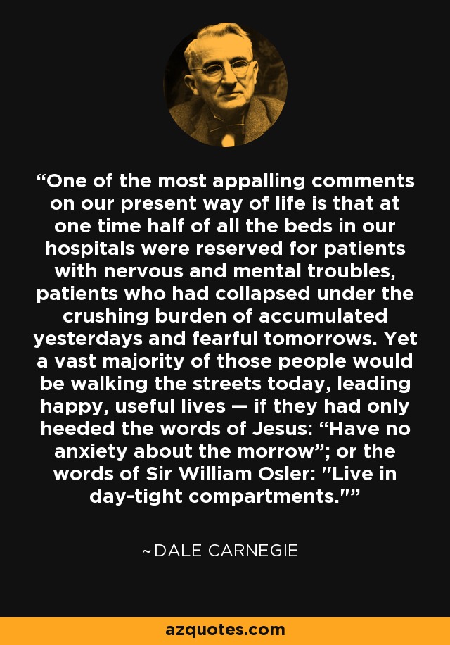 One of the most appalling comments on our present way of life is that at one time half of all the beds in our hospitals were reserved for patients with nervous and mental troubles, patients who had collapsed under the crushing burden of accumulated yesterdays and fearful tomorrows. Yet a vast majority of those people would be walking the streets today, leading happy, useful lives — if they had only heeded the words of Jesus: “Have no anxiety about the morrow”; or the words of Sir William Osler: 