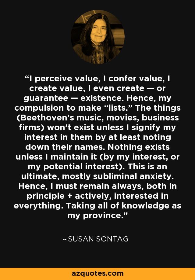 I perceive value, I confer value, I create value, I even create — or guarantee — existence. Hence, my compulsion to make “lists.” The things (Beethoven’s music, movies, business firms) won’t exist unless I signify my interest in them by at least noting down their names. Nothing exists unless I maintain it (by my interest, or my potential interest). This is an ultimate, mostly subliminal anxiety. Hence, I must remain always, both in principle + actively, interested in everything. Taking all of knowledge as my province. - Susan Sontag