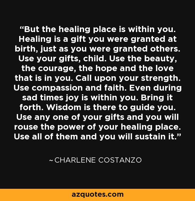 But the healing place is within you. Healing is a gift you were granted at birth, just as you were granted others. Use your gifts, child. Use the beauty, the courage, the hope and the love that is in you. Call upon your strength. Use compassion and faith. Even during sad times joy is within you. Bring it forth. Wisdom is there to guide you. Use any one of your gifts and you will rouse the power of your healing place. Use all of them and you will sustain it. - Charlene Costanzo