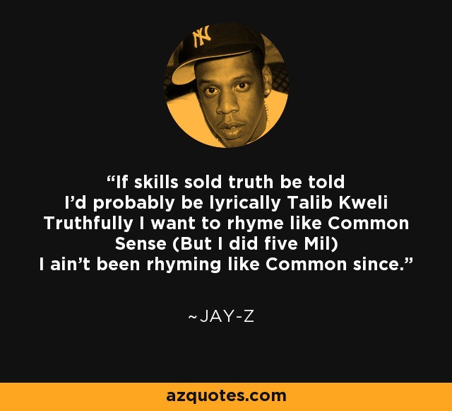 If skills sold truth be told I'd probably be lyrically Talib Kweli Truthfully I want to rhyme like Common Sense (But I did five Mil) I ain't been rhyming like Common since. - Jay-Z