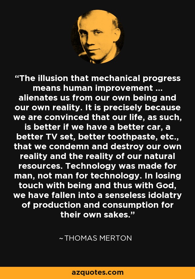 The illusion that mechanical progress means human improvement ... alienates us from our own being and our own reality. It is precisely because we are convinced that our life, as such, is better if we have a better car, a better TV set, better toothpaste, etc., that we condemn and destroy our own reality and the reality of our natural resources. Technology was made for man, not man for technology. In losing touch with being and thus with God, we have fallen into a senseless idolatry of production and consumption for their own sakes. - Thomas Merton