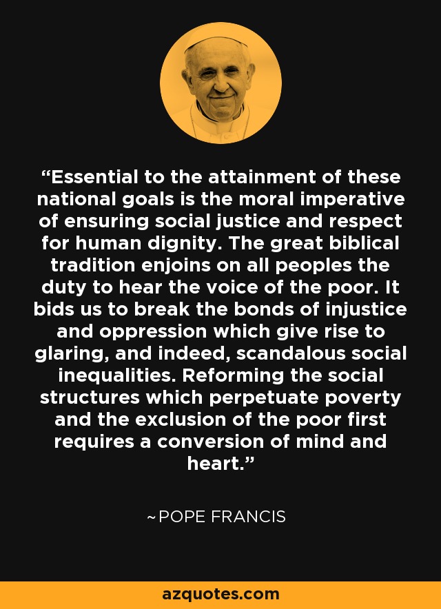 Essential to the attainment of these national goals is the moral imperative of ensuring social justice and respect for human dignity. The great biblical tradition enjoins on all peoples the duty to hear the voice of the poor. It bids us to break the bonds of injustice and oppression which give rise to glaring, and indeed, scandalous social inequalities. Reforming the social structures which perpetuate poverty and the exclusion of the poor first requires a conversion of mind and heart. - Pope Francis