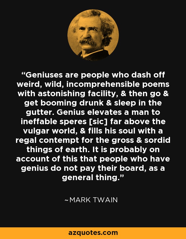 Geniuses are people who dash off weird, wild, incomprehensible poems with astonishing facility, & then go & get booming drunk & sleep in the gutter. Genius elevates a man to ineffable speres [sic] far above the vulgar world, & fills his soul with a regal contempt for the gross & sordid things of earth. It is probably on account of this that people who have genius do not pay their board, as a general thing. - Mark Twain