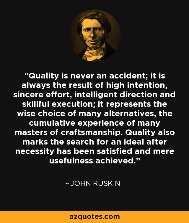 Quality is never an accident; it is always the result of high intention, sincere effort, intelligent direction and skillful execution; it represents the wise choice of many alternatives, the cumulative experience of many masters of craftsmanship. Quality also marks the search for an ideal after necessity has been satisfied and mere usefulness achieved. - John Ruskin