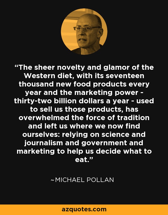 The sheer novelty and glamor of the Western diet, with its seventeen thousand new food products every year and the marketing power - thirty-two billion dollars a year - used to sell us those products, has overwhelmed the force of tradition and left us where we now find ourselves: relying on science and journalism and government and marketing to help us decide what to eat. - Michael Pollan