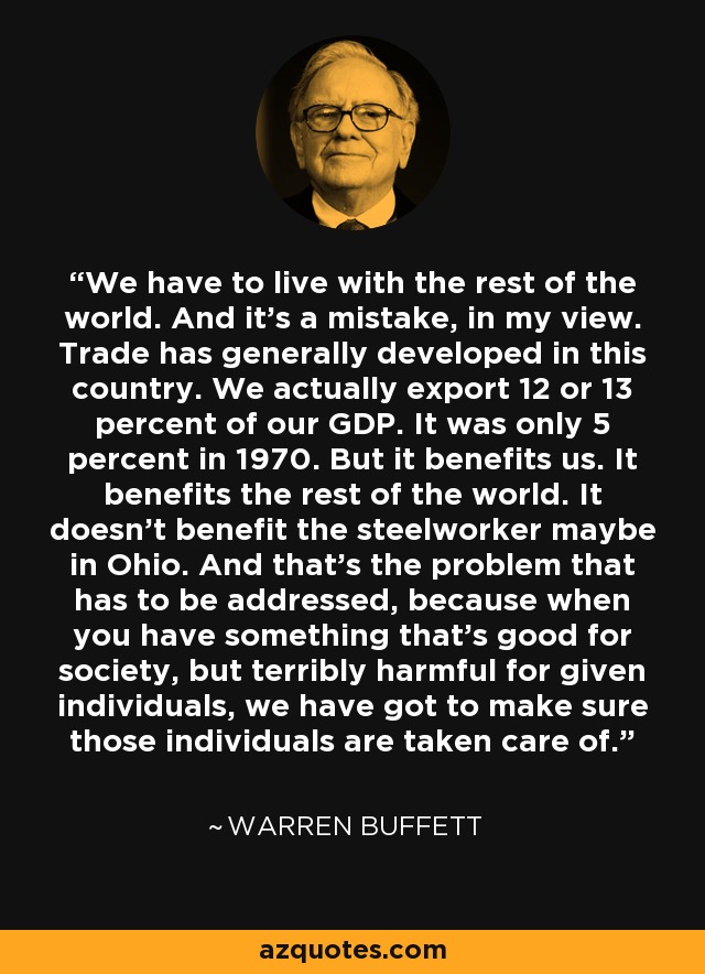 We have to live with the rest of the world. And it's a mistake, in my view. Trade has generally developed in this country. We actually export 12 or 13 percent of our GDP. It was only 5 percent in 1970. But it benefits us. It benefits the rest of the world. It doesn't benefit the steelworker maybe in Ohio. And that's the problem that has to be addressed, because when you have something that's good for society, but terribly harmful for given individuals, we have got to make sure those individuals are taken care of. - Warren Buffett