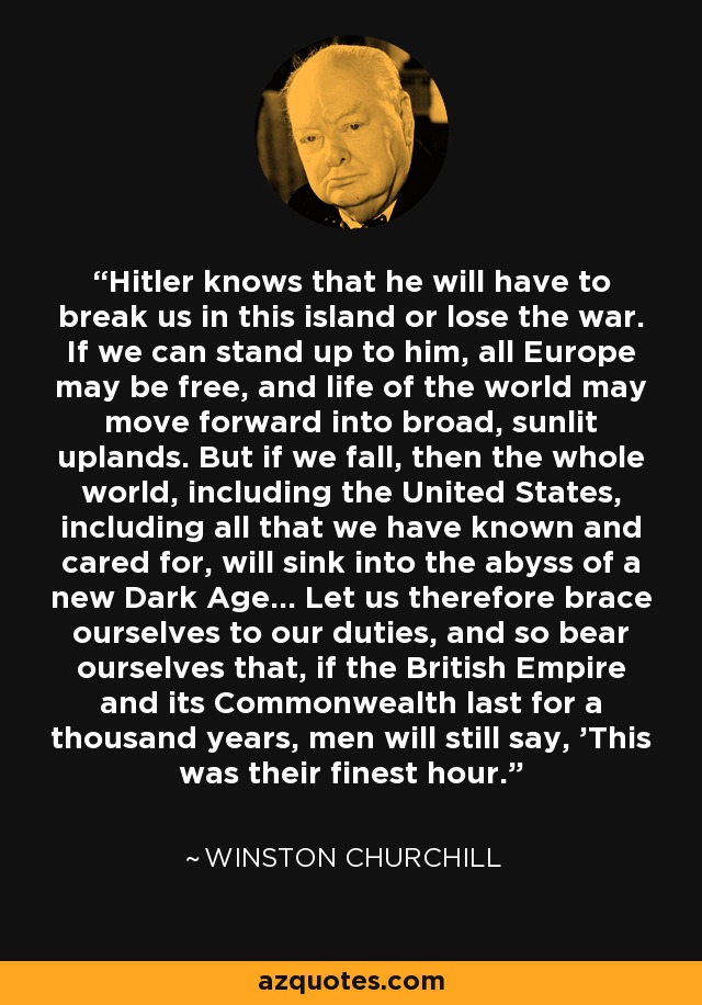 Hitler knows that he will have to break us in this island or lose the war. If we can stand up to him, all Europe may be free, and life of the world may move forward into broad, sunlit uplands. But if we fall, then the whole world, including the United States, including all that we have known and cared for, will sink into the abyss of a new Dark Age... Let us therefore brace ourselves to our duties, and so bear ourselves that, if the British Empire and its Commonwealth last for a thousand years, men will still say, 'This was their finest hour.' - Winston Churchill