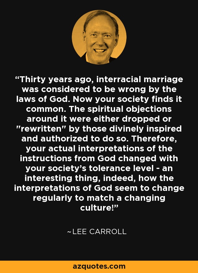 Thirty years ago, interracial marriage was considered to be wrong by the laws of God. Now your society finds it common. The spiritual objections around it were either dropped or 