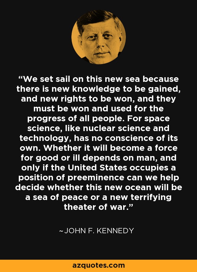 We set sail on this new sea because there is new knowledge to be gained, and new rights to be won, and they must be won and used for the progress of all people. For space science, like nuclear science and technology, has no conscience of its own. Whether it will become a force for good or ill depends on man, and only if the United States occupies a position of preeminence can we help decide whether this new ocean will be a sea of peace or a new terrifying theater of war. - John F. Kennedy