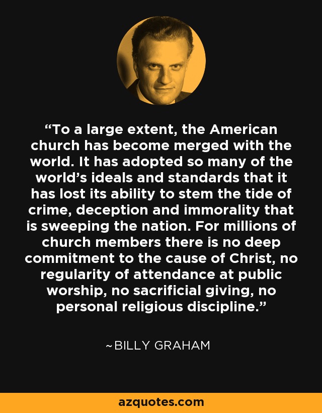 To a large extent, the American church has become merged with the world. It has adopted so many of the world's ideals and standards that it has lost its ability to stem the tide of crime, deception and immorality that is sweeping the nation. For millions of church members there is no deep commitment to the cause of Christ, no regularity of attendance at public worship, no sacrificial giving, no personal religious discipline. - Billy Graham
