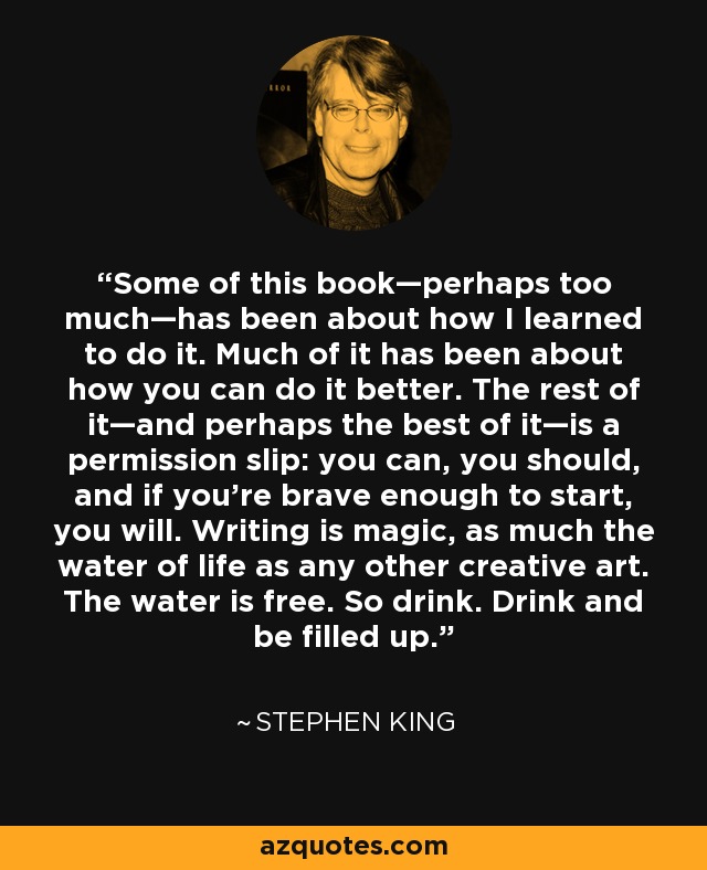 Some of this book—perhaps too much—has been about how I learned to do it. Much of it has been about how you can do it better. The rest of it—and perhaps the best of it—is a permission slip: you can, you should, and if you're brave enough to start, you will. Writing is magic, as much the water of life as any other creative art. The water is free. So drink. Drink and be filled up. - Stephen King