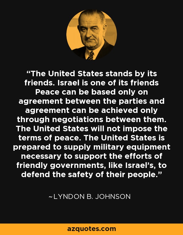 The United States stands by its friends. Israel is one of its friends Peace can be based only on agreement between the parties and agreement can be achieved only through negotiations between them. The United States will not impose the terms of peace. The United States is prepared to supply military equipment necessary to support the efforts of friendly governments, like Israel's, to defend the safety of their people. - Lyndon B. Johnson
