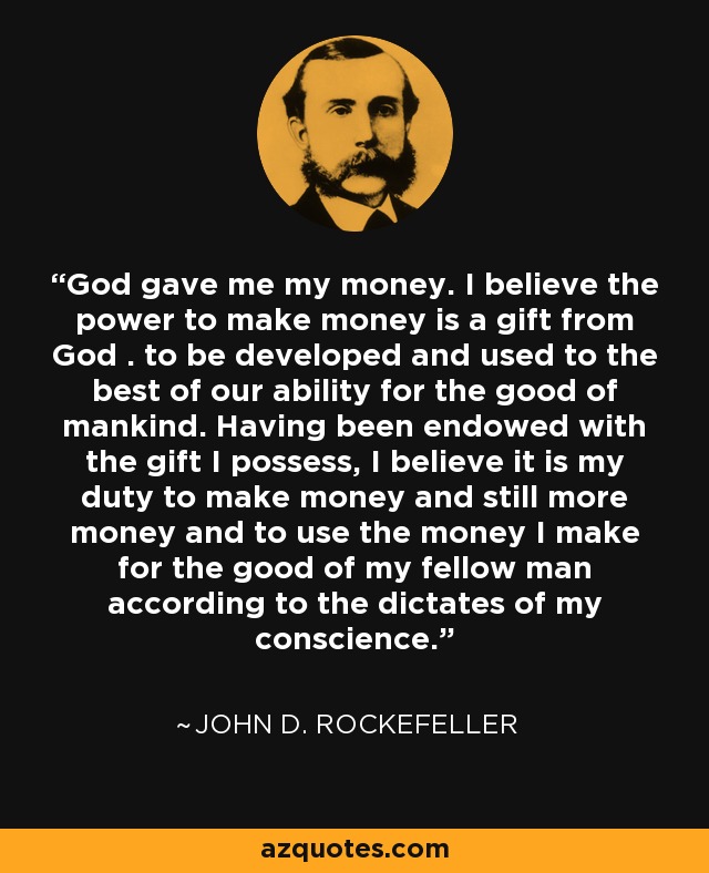 God gave me my money. I believe the power to make money is a gift from God . to be developed and used to the best of our ability for the good of mankind. Having been endowed with the gift I possess, I believe it is my duty to make money and still more money and to use the money I make for the good of my fellow man according to the dictates of my conscience. - John D. Rockefeller