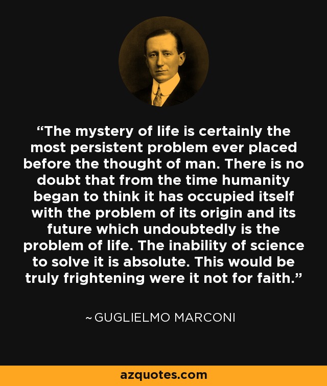 The mystery of life is certainly the most persistent problem ever placed before the thought of man. There is no doubt that from the time humanity began to think it has occupied itself with the problem of its origin and its future which undoubtedly is the problem of life. The inability of science to solve it is absolute. This would be truly frightening were it not for faith. - Guglielmo Marconi
