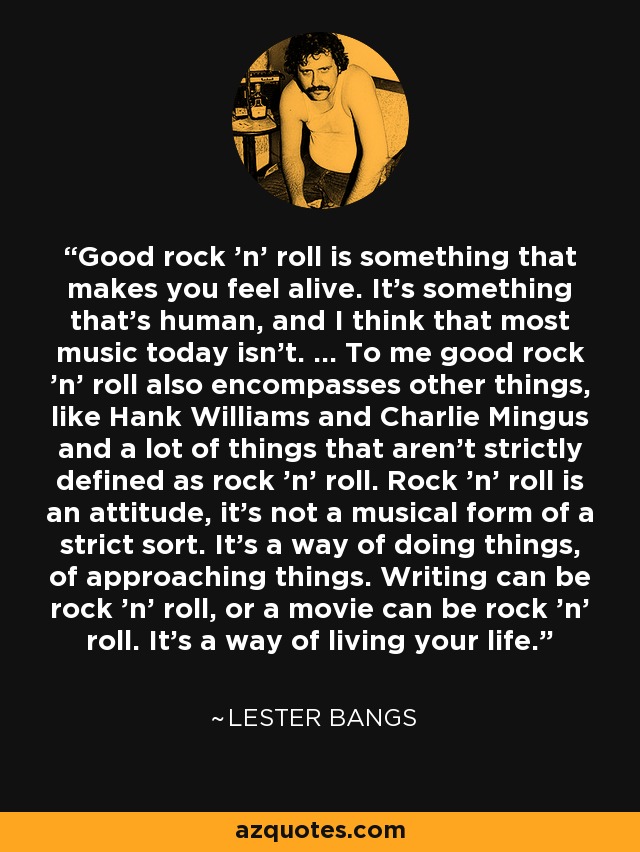 Good rock 'n' roll is something that makes you feel alive. It's something that's human, and I think that most music today isn't. ... To me good rock 'n' roll also encompasses other things, like Hank Williams and Charlie Mingus and a lot of things that aren't strictly defined as rock 'n' roll. Rock 'n' roll is an attitude, it's not a musical form of a strict sort. It's a way of doing things, of approaching things. Writing can be rock 'n' roll, or a movie can be rock 'n' roll. It's a way of living your life. - Lester Bangs