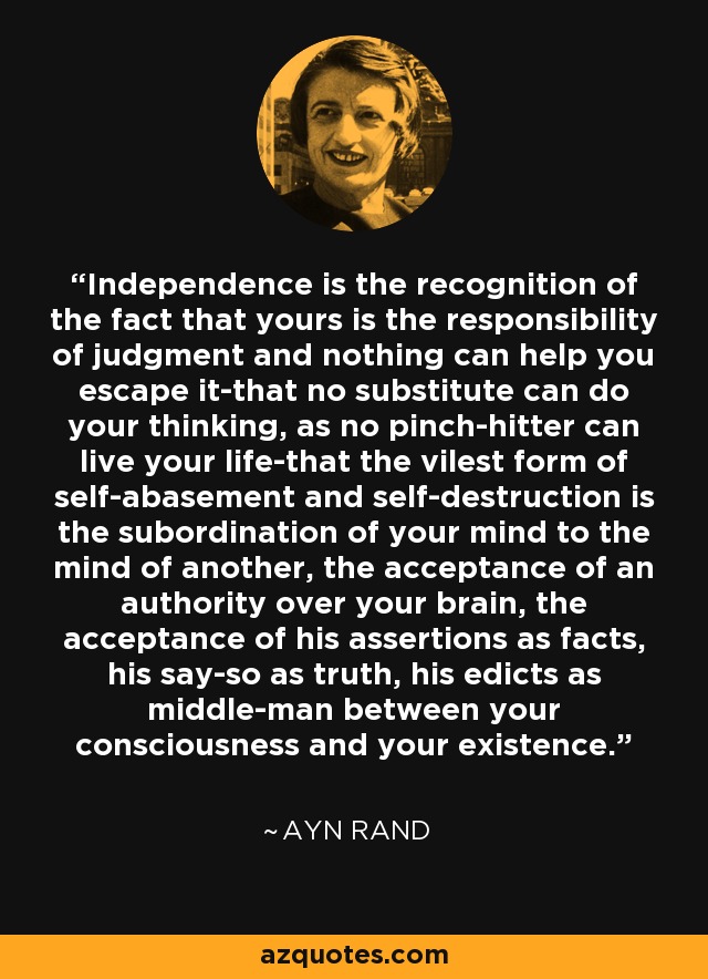 Independence is the recognition of the fact that yours is the responsibility of judgment and nothing can help you escape it-that no substitute can do your thinking, as no pinch-hitter can live your life-that the vilest form of self-abasement and self-destruction is the subordination of your mind to the mind of another, the acceptance of an authority over your brain, the acceptance of his assertions as facts, his say-so as truth, his edicts as middle-man between your consciousness and your existence. - Ayn Rand