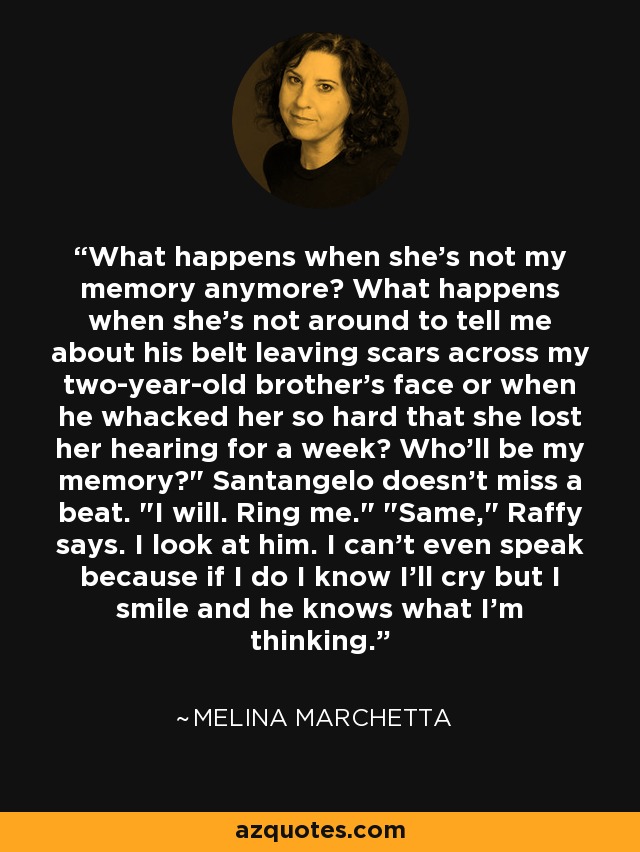 What happens when she's not my memory anymore? What happens when she's not around to tell me about his belt leaving scars across my two-year-old brother's face or when he whacked her so hard that she lost her hearing for a week? Who'll be my memory?