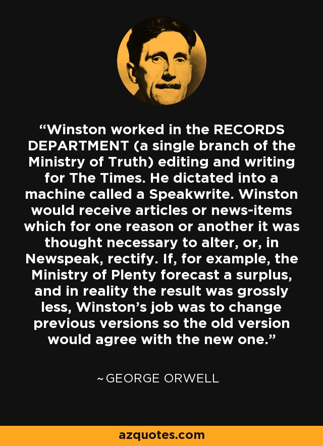 Winston worked in the RECORDS DEPARTMENT (a single branch of the Ministry of Truth) editing and writing for The Times. He dictated into a machine called a Speakwrite. Winston would receive articles or news-items which for one reason or another it was thought necessary to alter, or, in Newspeak, rectify. If, for example, the Ministry of Plenty forecast a surplus, and in reality the result was grossly less, Winston's job was to change previous versions so the old version would agree with the new one. - George Orwell