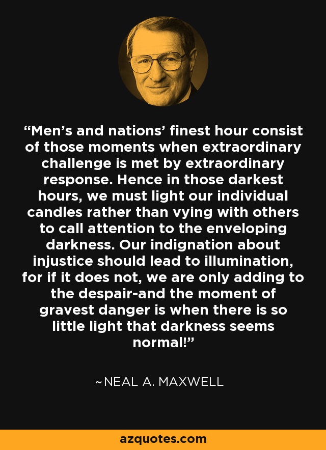 Men's and nations' finest hour consist of those moments when extraordinary challenge is met by extraordinary response. Hence in those darkest hours, we must light our individual candles rather than vying with others to call attention to the enveloping darkness. Our indignation about injustice should lead to illumination, for if it does not, we are only adding to the despair-and the moment of gravest danger is when there is so little light that darkness seems normal! - Neal A. Maxwell