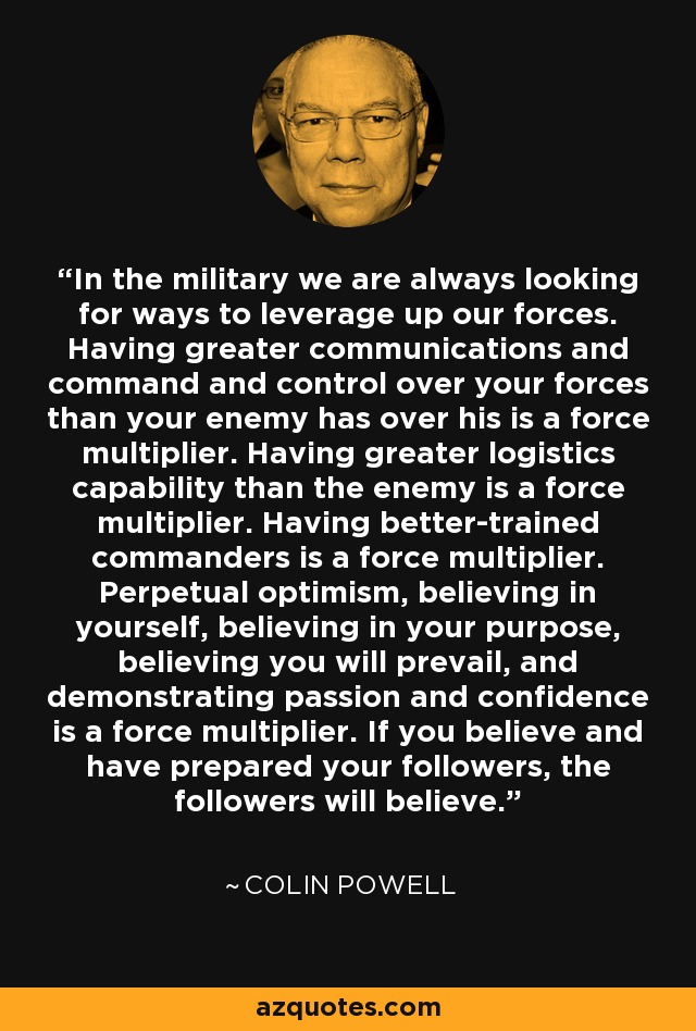 In the military we are always looking for ways to leverage up our forces. Having greater communications and command and control over your forces than your enemy has over his is a force multiplier. Having greater logistics capability than the enemy is a force multiplier. Having better-trained commanders is a force multiplier. Perpetual optimism, believing in yourself, believing in your purpose, believing you will prevail, and demonstrating passion and confidence is a force multiplier. If you believe and have prepared your followers, the followers will believe. - Colin Powell