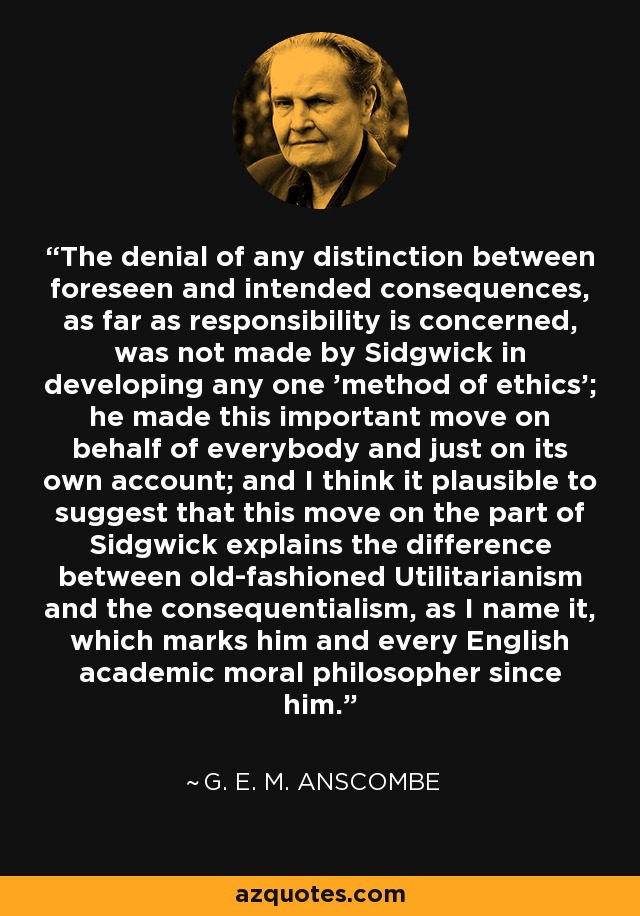 The denial of any distinction between foreseen and intended consequences, as far as responsibility is concerned, was not made by Sidgwick in developing any one 'method of ethics'; he made this important move on behalf of everybody and just on its own account; and I think it plausible to suggest that this move on the part of Sidgwick explains the difference between old-fashioned Utilitarianism and the consequentialism, as I name it, which marks him and every English academic moral philosopher since him. - G. E. M. Anscombe