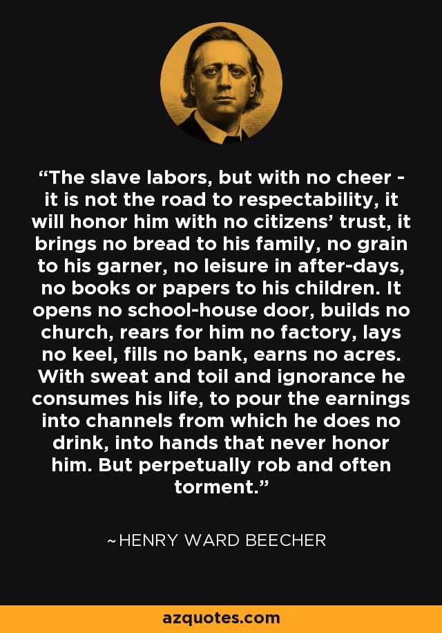 The slave labors, but with no cheer - it is not the road to respectability, it will honor him with no citizens' trust, it brings no bread to his family, no grain to his garner, no leisure in after-days, no books or papers to his children. It opens no school-house door, builds no church, rears for him no factory, lays no keel, fills no bank, earns no acres. With sweat and toil and ignorance he consumes his life, to pour the earnings into channels from which he does no drink, into hands that never honor him. But perpetually rob and often torment. - Henry Ward Beecher