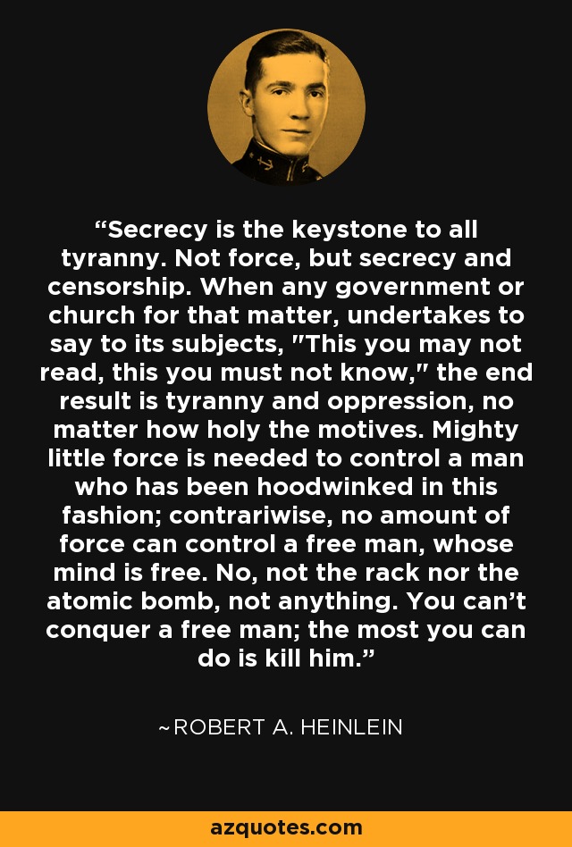 Secrecy is the keystone to all tyranny. Not force, but secrecy and censorship. When any government or church for that matter, undertakes to say to its subjects, 